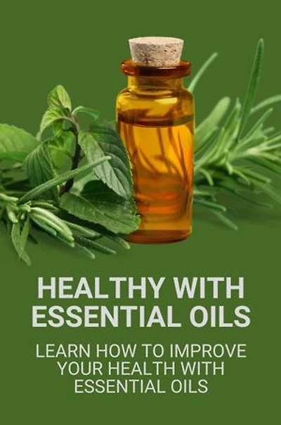 Healthy With Essential Oils: Learn How To Improve Your Health With Essential Oils