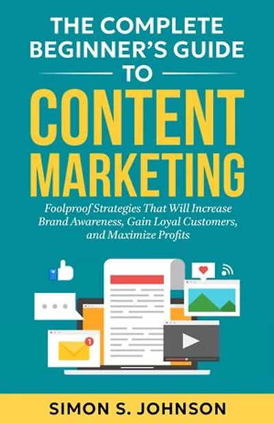 The Complete Beginner's Guide to Content Marketing: Foolproof Strategies That Will Increase Brand Awareness, Gain Loyal Customers, and Maximize Profits