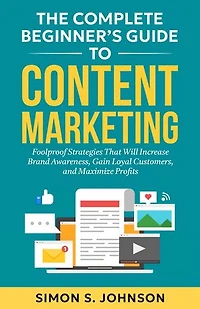 The Complete Beginner's Guide to Content Marketing: Foolproof Strategies That Will Increase Brand Awareness, Gain Loyal Customers, and Maximize Profits