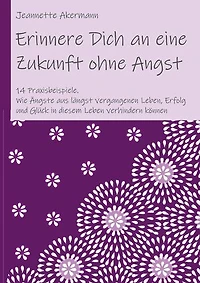 Erinnere Dich an eine Zukunft ohne Angst: Wie Ängste aus längst vergangenen Leben, Erfolg und Glück in diesem Leben verhindern können