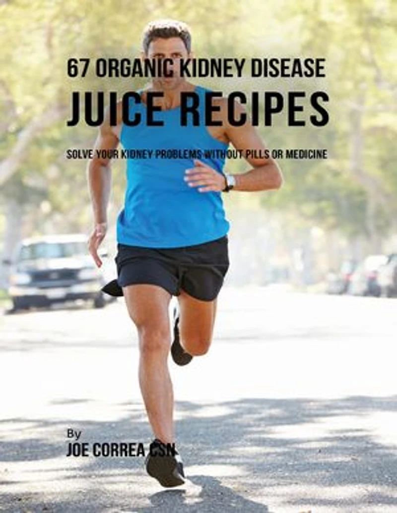 67 Organic Kidney Disease Juice Recipes: Solve Your Kidney Problems Without Pills or Medicine