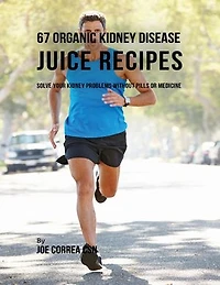 67 Organic Kidney Disease Juice Recipes: Solve Your Kidney Problems Without Pills or Medicine