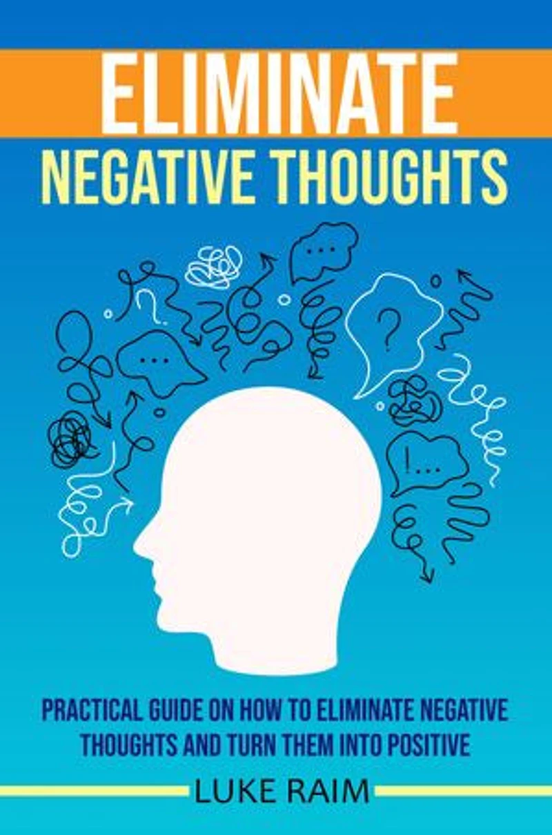 ELIMINATE NEGATIVE THOUGHTS: Practical Guide on How to Eliminate Negative Thoughts and Turn Them into Positive