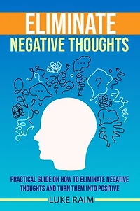 ELIMINATE NEGATIVE THOUGHTS: Practical Guide on How to Eliminate Negative Thoughts and Turn Them into Positive