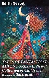 TALES OF FANTASTICAL ADVENTURES – E. Nesbit Collection of Children's Books (Illustrated): Enriched edition. Enchanting Tales of Magic and Adventure