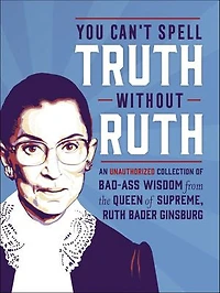 You Can't Spell Truth Without Ruth: An Unauthorized Collection Of Witty & Wise Quotes From The Queen Supreme, Ruth Bader Ginsburg