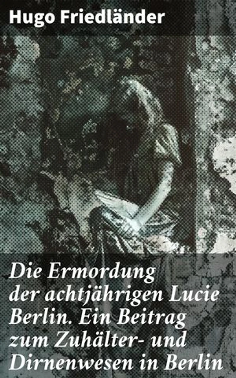 Die Ermordung der achtjährigen Lucie Berlin. Ein Beitrag zum Zuhälter- und Dirnenwesen in Berlin: Bereicherte Ausgabe. Die dunklen Ecken der Berliner Gesellschaft enthüllt