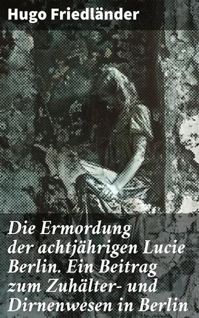 Die Ermordung der achtjährigen Lucie Berlin. Ein Beitrag zum Zuhälter- und Dirnenwesen in Berlin: Bereicherte Ausgabe. Die dunklen Ecken der Berliner Gesellschaft enthüllt
