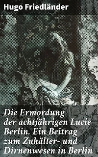 Die Ermordung der achtjährigen Lucie Berlin. Ein Beitrag zum Zuhälter- und Dirnenwesen in Berlin: Bereicherte Ausgabe. Die dunklen Ecken der Berliner Gesellschaft enthüllt