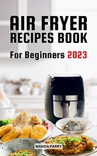 Air Fryer Recipes Book For Beginners 2023: Easy And Delicious Air Fryer Recipes You'll Want To Make Forever | Fry, Grill, Bake, Roast Easily And Save Time For Busy Families