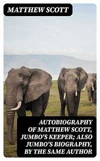 Autobiography of Matthew Scott, Jumbo's Keeper; Also Jumbo's Biography, by the same Author: Enriched edition.