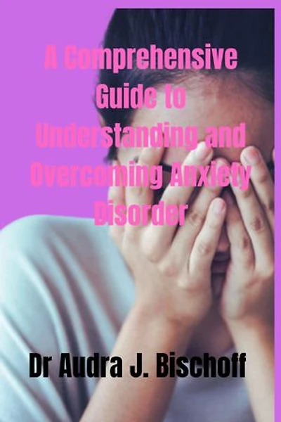 A Comprehensive Guide To Understanding And Overcoming Anxiety Disorder