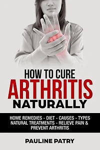 How to Cure Arthritis Naturally: Home remedies - Diet - Causes - Natural Treatments - Relieve Pain - Prevent Arthritis