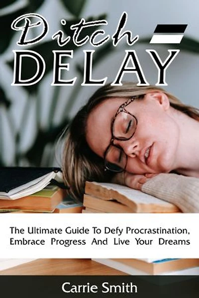 Ditch Delay: The Ultimate Guide To Defy Procrastination, Embrace Progress And Live Your Dreams