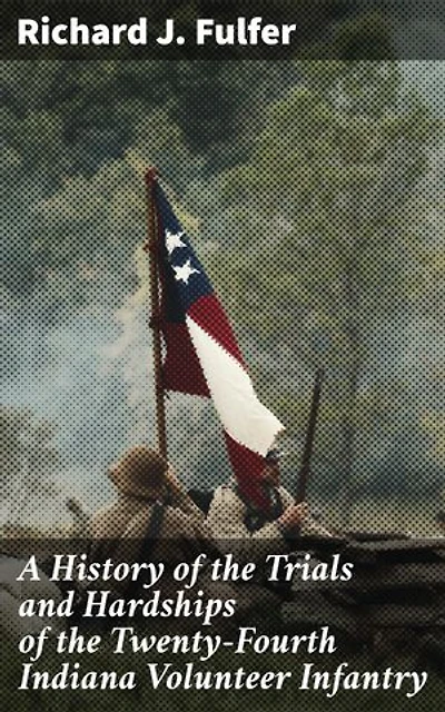 A History of the Trials and Hardships of the Twenty-Fourth Indiana Volunteer Infantry: Forgotten Trials and Triumphs: A Revealing Account of Infantry Struggles in the Civil War