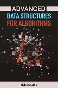 ADVANCED DATA STRUCTURES FOR ALGORITHMS: Mastering Complex Data Structures for Algorithmic Problem-Solving (2024)
