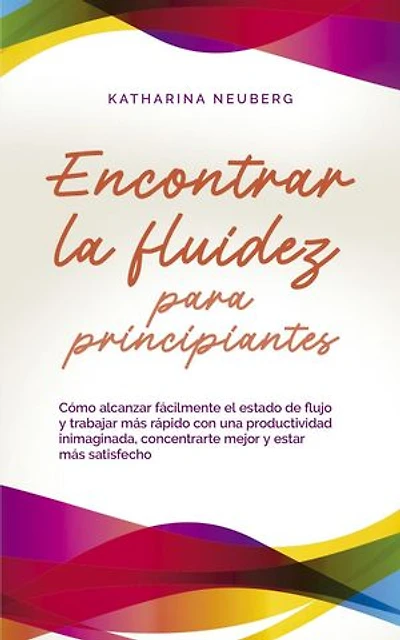 Encontrar la fluidez para principiantes Cómo alcanzar fácilmente el estado de flujo y trabajar más rápido con una productividad inimaginada, concentrarte mejor y estar más satisfecho