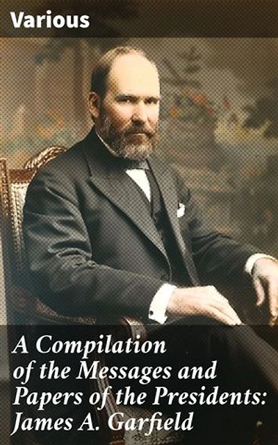 A Compilation of the Messages and Papers of the Presidents: James A. Garfield: Exploring President Garfield's Political Legacy