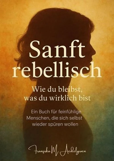 Sanft rebellisch – Wie du bleibst, was du wirklich bist: Ein Buch für feinfühlige Menschen, die sich selbst wieder spüren wollen