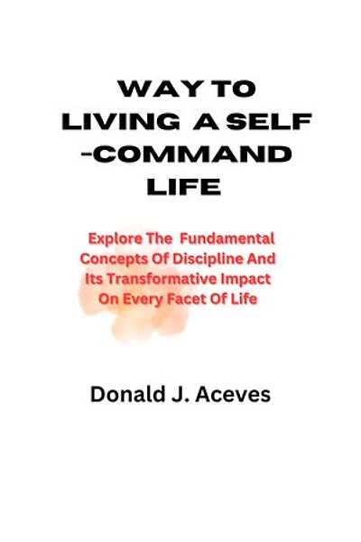 WAY TO LIVING A SELF-COMMAND LIFE: Explore The Fundamental Concepts Of Discipline And Its Transformative Impact On Every Facet Of Life