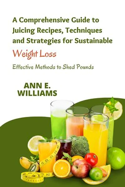 A Comprehensive Guide to Juicing Recipes, Techniques and Strategies for Sustainable Weight Loss: Effective Methods to Shed Pounds