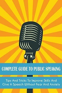 Complete Guide to Public Speaking: Tips And Tricks To Improve Skills And Give A Speech Without Fear And Anxiety
