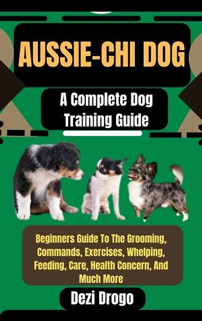 Aussie-Chi Dog: A Complete Dog Training Guide Beginners Guide To The Grooming, Commands, Exercises, Whelping, Feeding, Care, Health Concern, And Much More