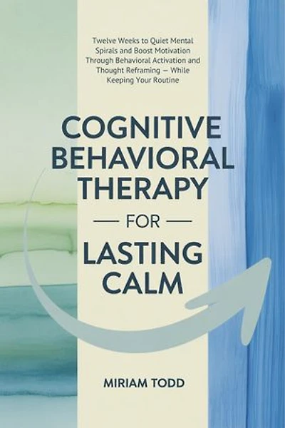 Cognitive Behavioral Therapy for Lasting Calm: Twelve Weeks to Quiet Mental Spirals and Boost Motivation Through Behavioral Activation and Thought Reframing — While Keeping Your Routine