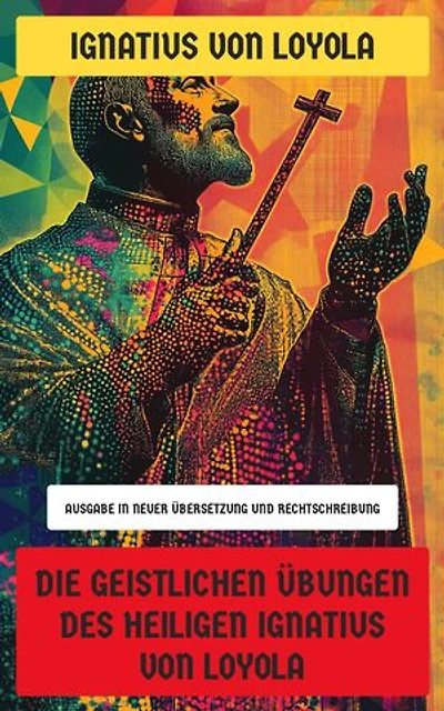 Die Geistlichen Übungen des Heiligen Ignatius von Loyola: Ausgabe in neuer Übersetzung und Rechtschreibung