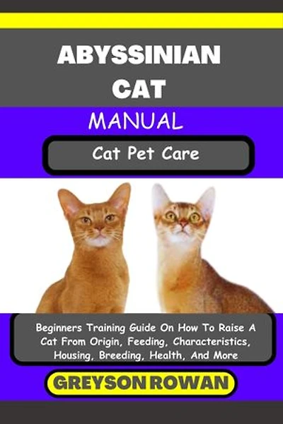 ABYSSINIAN CAT MANUAL Cat Pet Care: Beginners Training Guide On How To Raise A Cat From Origin, Feeding, Characteristics, Housing, Breeding, Health, And More