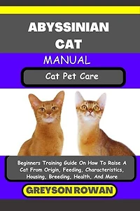 ABYSSINIAN CAT MANUAL Cat Pet Care: Beginners Training Guide On How To Raise A Cat From Origin, Feeding, Characteristics, Housing, Breeding, Health, And More