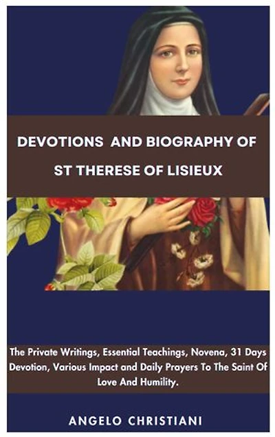 Devotions and Biography Of St Therese Of Lisieux: The Private Writings, Essential Teachings, Novena, Writings, Various Impact, And Daily Prayers To The Saints Of Love And Humility.