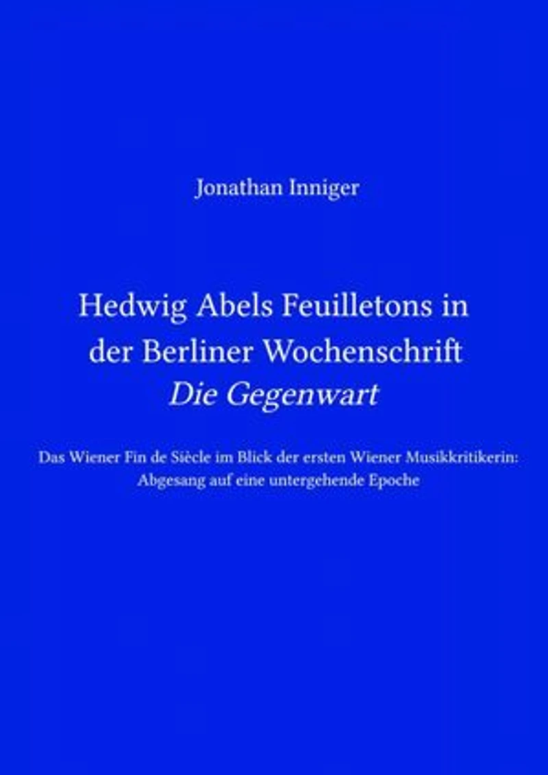 Hedwig Abels Feuilletons in der Berliner Wochenschrift 'Die Gegenwart': Das Wiener Fin de Siècle im Blick der ersten Wiener Musikkritikerin: Abgesang auf eine untergehende Epoche