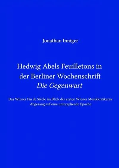 Hedwig Abels Feuilletons in der Berliner Wochenschrift 'Die Gegenwart': Das Wiener Fin de Siècle im Blick der ersten Wiener Musikkritikerin: Abgesang auf eine untergehende Epoche