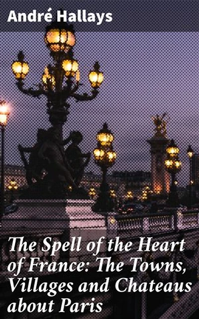 The Spell of the Heart of France: The Towns, Villages and Chateaus about Paris: Journey Through the Enchanted Heart of Rural France