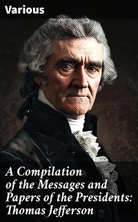 A Compilation of the Messages and Papers of the Presidents: Thomas Jefferson: Insightful Compilation of Presidential Speeches and Documents