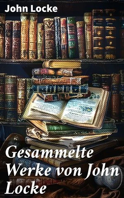 Gesammelte Werke von John Locke: Bereicherte Ausgabe. Brief über die Toleranz + Ein Versuch über den menschlichen Verstand + Gedanken über Erziehung