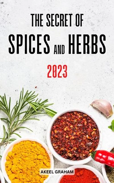 The Secret Of Spices And Herbs 2023: Everything Herbs and Spices Of The World In Your Kitchen | Delicious Recipes Using Herbs, Spices From Around The World In Meals Everyday