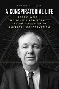 A Conspiratorial Life: Robert Welch, the John Birch Society, and Revolution of American Conservatism