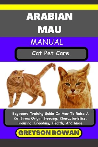 ARABIAN MAU MANUAL Cat Pet Care: Beginners Training Guide On How To Raise A Cat From Origin, Feeding, Characteristics, Housing, Breeding, Health, And More