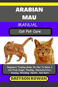 ARABIAN MAU MANUAL Cat Pet Care: Beginners Training Guide On How To Raise A Cat From Origin, Feeding, Characteristics, Housing, Breeding, Health, And More
