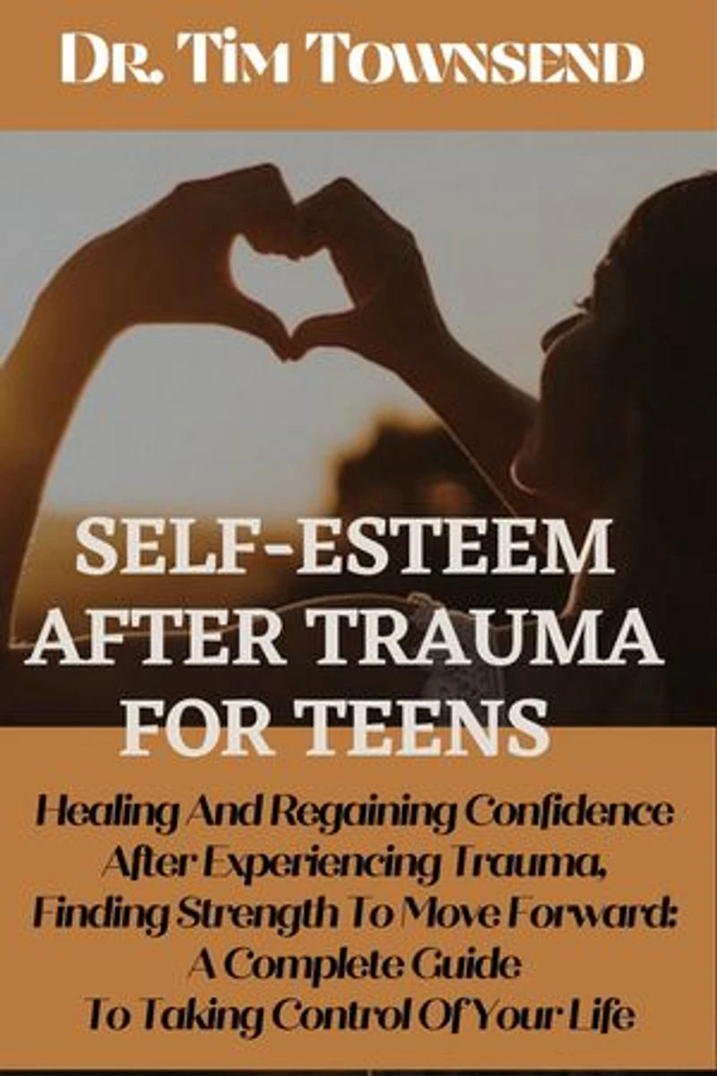 Self-esteem After Trauma For Teens: Healing and Regaining Confidence After Experiencing Trauma, Finding Strength to Move Forward: A Complete Guide to Taking Control of Your Life