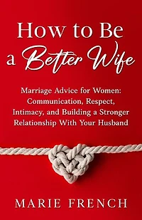 How to Be a Better Wife: Marriage Advice for Women: Communication, Respect, Intimacy, and Building a Stronger Relationship With Your Husband