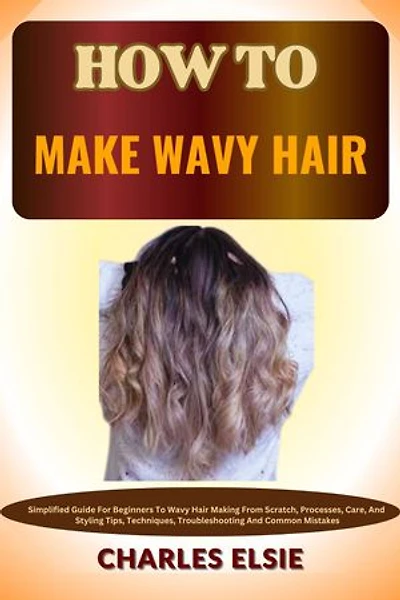 HOW TO MAKE WAVY HAIR: Simplified Guide For Beginners To Wavy Hair Making From Scratch, Processes, Care, And Styling Tips, Techniques, Troubleshooting And Common Mistakes