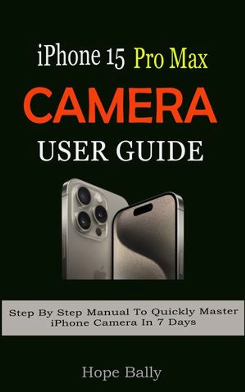 iPhone 15 Pro Max Camera User Guide: Step By Step Manual To Quickly Master iPhone Camera In 7 Days