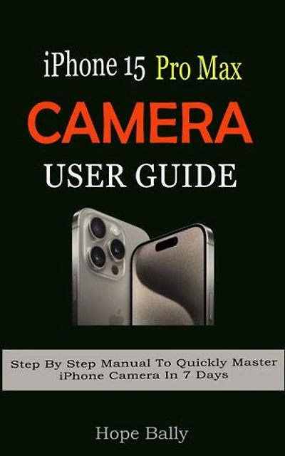 iPhone 15 Pro Max Camera User Guide: Step By Step Manual To Quickly Master iPhone Camera In 7 Days