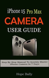 iPhone 15 Pro Max Camera User Guide: Step By Step Manual To Quickly Master iPhone Camera In 7 Days