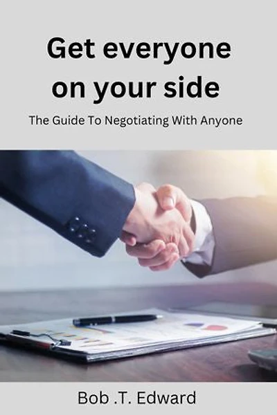 Get Everyone On Your Side: The Guide To Negotiating With Anyone