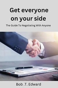 Get Everyone On Your Side: The Guide To Negotiating With Anyone