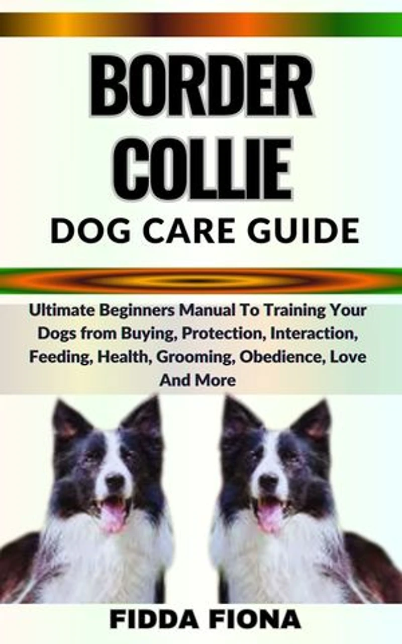 BORDER COLLIE DOG CARE GUIDE: Ultimate Beginners Guide To Training Your Dogs from Buying, Care, Interaction, Feeding, Health, Grooming, Obedience, Love And More